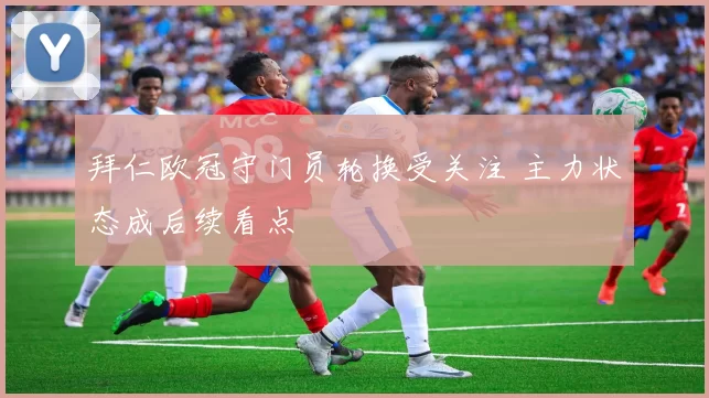 拜仁欧冠守门员轮换受关注 主力状态成后续看点