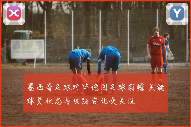 墨西哥足球对阵德国足球前瞻 关键球员状态与攻防变化受关注