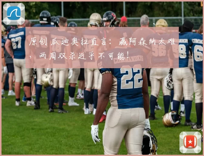 原创 瓜迪奥拉直言：赢阿森纳太难，两周双杀近乎不可能！