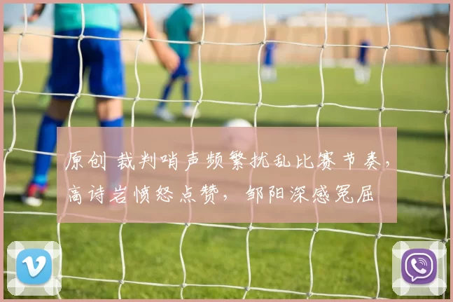 原创 裁判哨声频繁扰乱比赛节奏，高诗岩愤怒点赞，邹阳深感冤屈