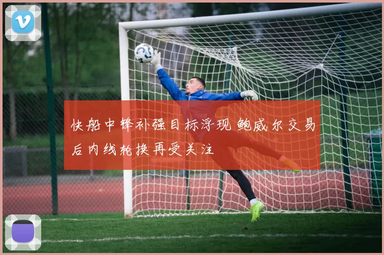 快船中锋补强目标浮现 鲍威尔交易后内线轮换再受关注