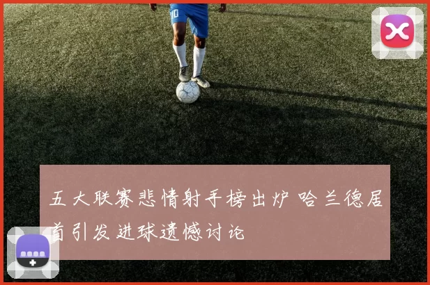 五大联赛悲情射手榜出炉 哈兰德居首引发进球遗憾讨论