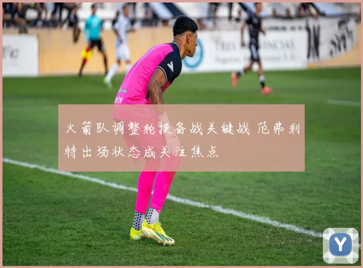 火箭队调整轮换备战关键战 范弗利特出场状态成关注焦点