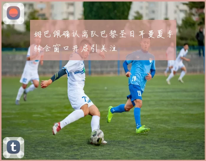 姆巴佩确认离队巴黎圣日耳曼夏季转会窗口开启引关注