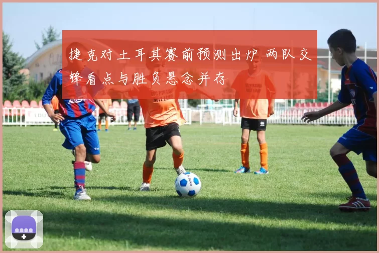 捷克对土耳其赛前预测出炉 两队交锋看点与胜负悬念并存