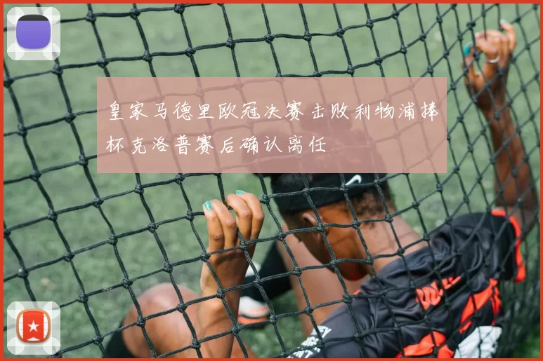 皇家马德里欧冠决赛击败利物浦捧杯克洛普赛后确认离任