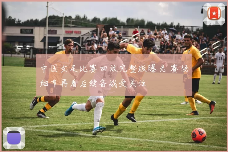 中国女足比赛回放完整版曝光 赛场细节再看后续备战受关注