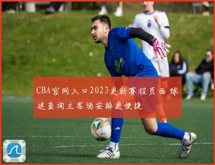 CBA官网入口2023更新赛程页面 球迷查询主客场安排更便捷