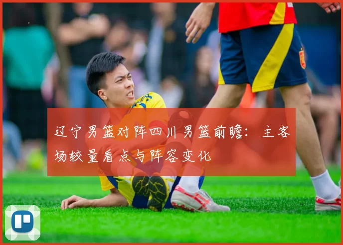 辽宁男篮对阵四川男篮前瞻：主客场较量看点与阵容变化