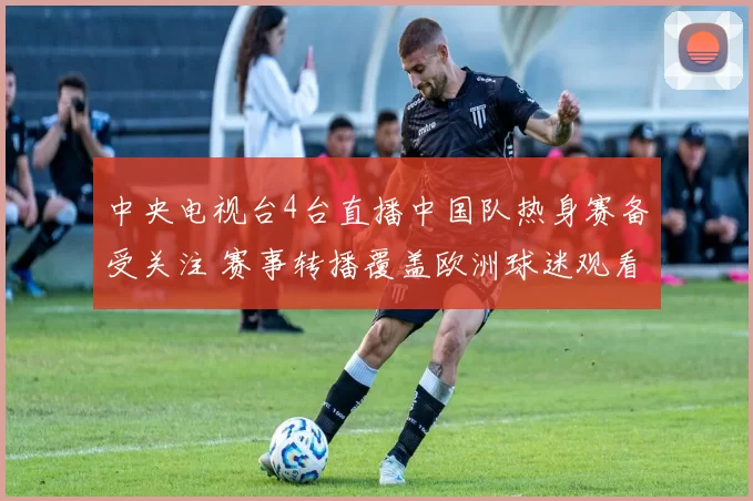 中央电视台4台直播中国队热身赛备受关注 赛事转播覆盖欧洲球迷观看热度提升