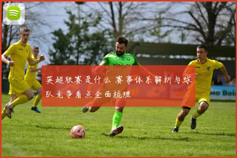 英超联赛是什么 赛事体系解析与球队竞争看点全面梳理