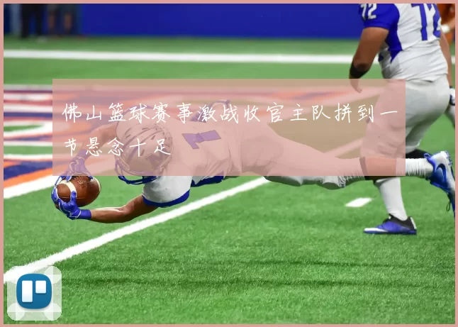 佛山篮球赛事激战收官主队拼到一节悬念十足