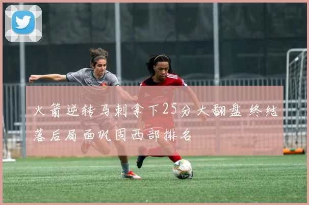 火箭逆转马刺拿下25分大翻盘 终结落后局面巩固西部排名