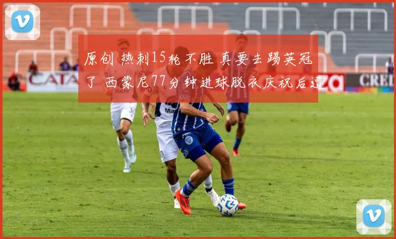 原创 热刺15轮不胜 真要去踢英冠了 西蒙尼77分钟进球脱衣庆祝后遭绝平