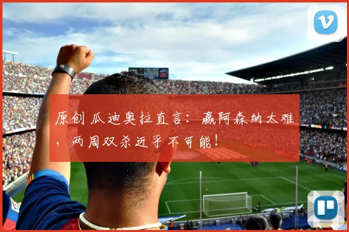 原创 瓜迪奥拉直言：赢阿森纳太难，两周双杀近乎不可能！