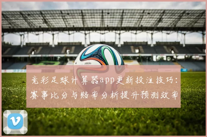 竞彩足球计算器app更新投注技巧：赛事比分与赔率分析提升预测效率