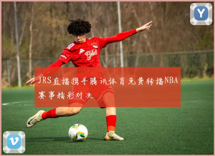 JRS直播携手腾讯体育免费转播NBA赛事精彩对决