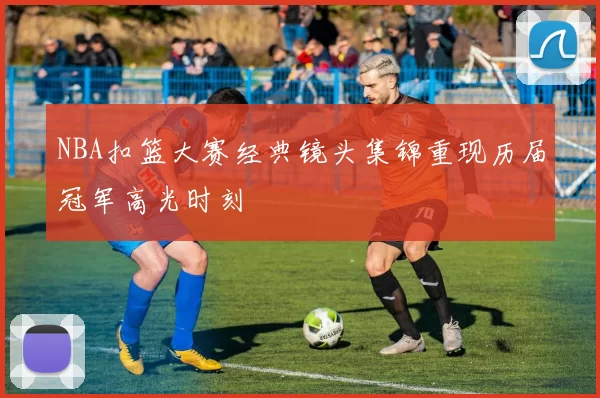 NBA扣篮大赛经典镜头集锦重现历届冠军高光时刻