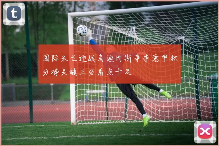 国际米兰迎战乌迪内斯争夺意甲积分榜关键三分看点十足