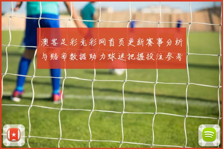 澳客足彩竞彩网首页更新赛事分析与赔率数据助力球迷把握投注参考