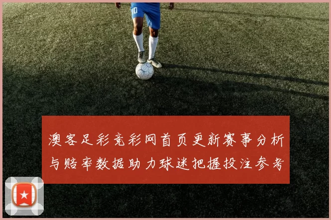 澳客足彩竞彩网首页更新赛事分析与赔率数据助力球迷把握投注参考