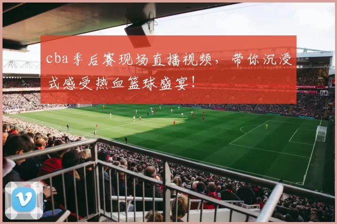 cba季后赛现场直播视频,带你沉浸式感受热血篮球盛宴!