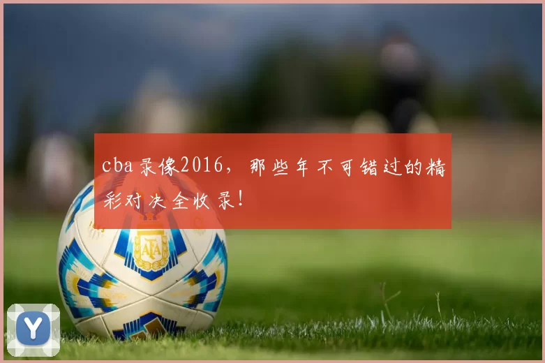 cba录像2016,那些年不可错过的精彩对决全收录!