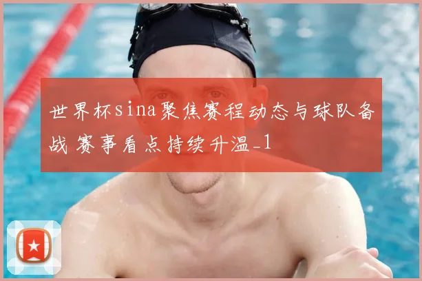 世界杯sina聚焦赛程动态与球队备战 赛事看点持续升温_1