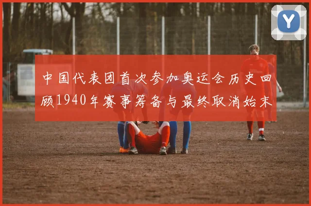 中国代表团首次参加奥运会历史回顾1940年赛事筹备与最终取消始末