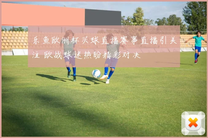 乐鱼欧洲杯买球直播赛事直播引关注 欧战球迷热盼精彩对决