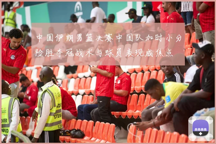 中国伊朗男篮决赛中国队加时小分险胜夺冠战术与球员表现成焦点